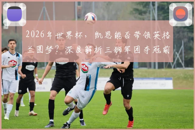 2026年世界杯,凯恩能否带领英格兰圆梦?深度解析三狮军团夺冠前景