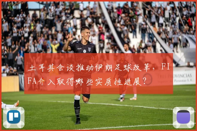 土耳其会谈推动伊朗足球改革,FIFA介入取得哪些实质性进展?