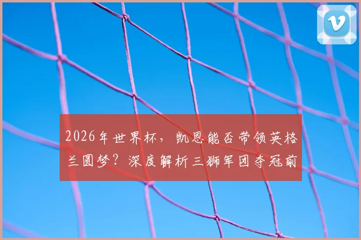 2026年世界杯，凯恩能否带领英格兰圆梦？深度解析三狮军团夺冠前景