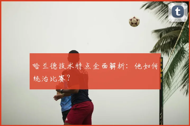 哈兰德技术特点全面解析:他如何统治比赛?