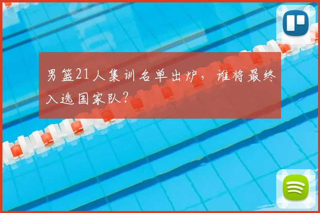 男篮21人集训名单出炉，谁将最终入选国家队？