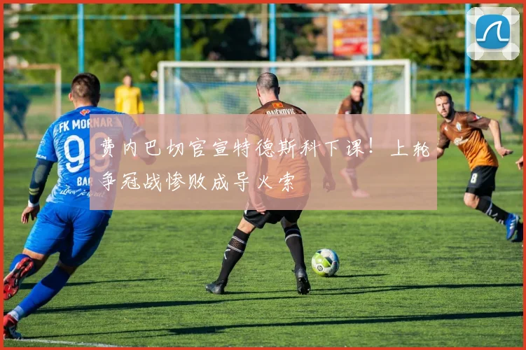 费内巴切官宣特德斯科下课!上轮争冠战惨败成导火索