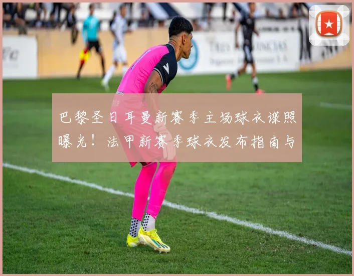 巴黎圣日耳曼新赛季主场球衣谍照曝光！法甲新赛季球衣发布指南与购买攻略