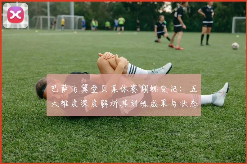 巴萨飞翼登贝莱休赛期蜕变记：五大维度深度解析其训练成果与状态