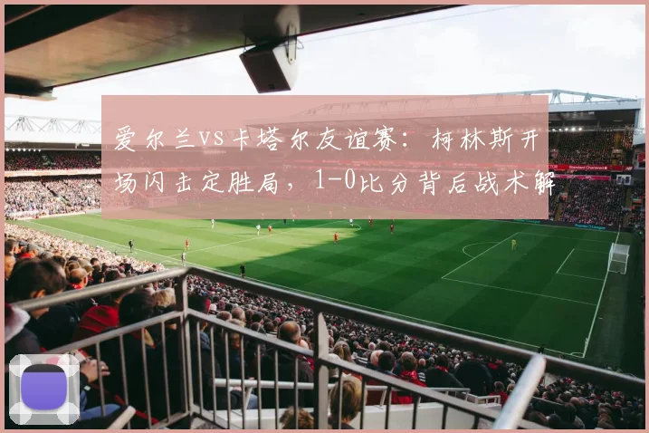 爱尔兰vs卡塔尔友谊赛：柯林斯开场闪击定胜局，1-0比分背后战术解析