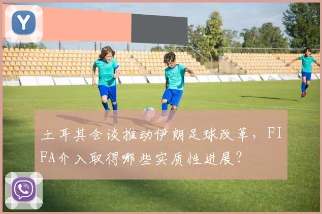 土耳其会谈推动伊朗足球改革，FIFA介入取得哪些实质性进展？