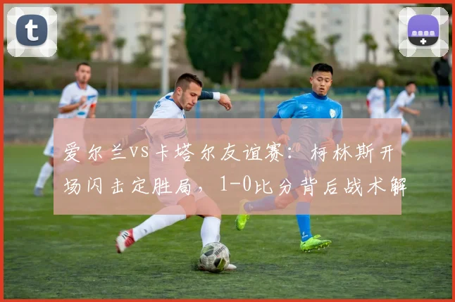 爱尔兰vs卡塔尔友谊赛：柯林斯开场闪击定胜局，1-0比分背后战术解析
