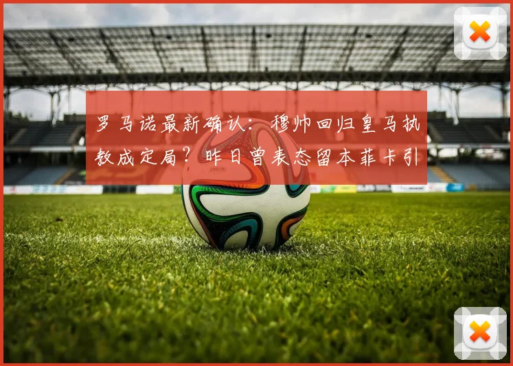 罗马诺最新确认：穆帅回归皇马执教成定局？昨日曾表态留本菲卡引悬念