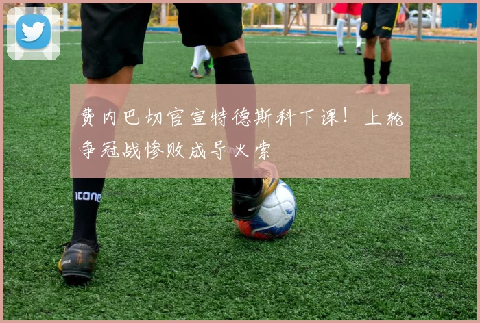 费内巴切官宣特德斯科下课!上轮争冠战惨败成导火索